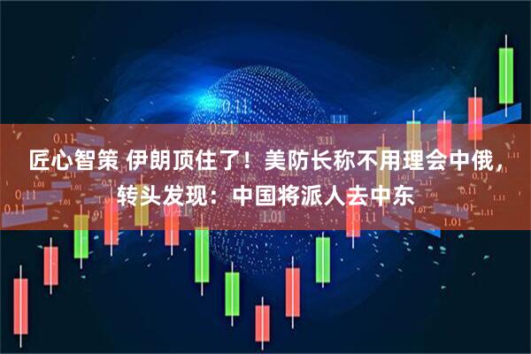 匠心智策 伊朗顶住了！美防长称不用理会中俄，转头发现：中国将派人去中东