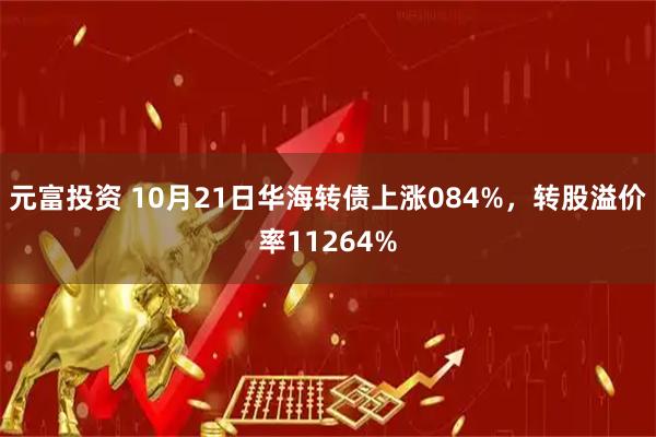 元富投资 10月21日华海转债上涨084%，转股溢价率11264%