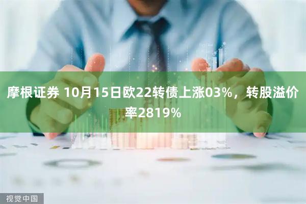 摩根证券 10月15日欧22转债上涨03%，转股溢价率2819%