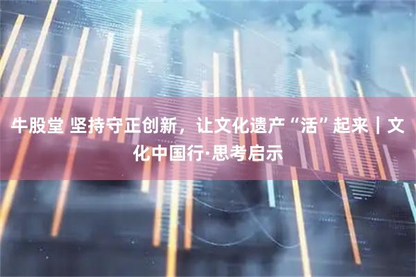 牛股堂 坚持守正创新，让文化遗产“活”起来｜文化中国行·思考启示