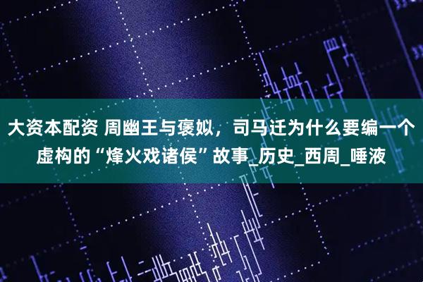 大资本配资 周幽王与褒姒，司马迁为什么要编一个虚构的“烽火戏诸侯”故事_历史_西周_唾液