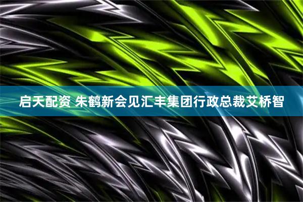 启天配资 朱鹤新会见汇丰集团行政总裁艾桥智