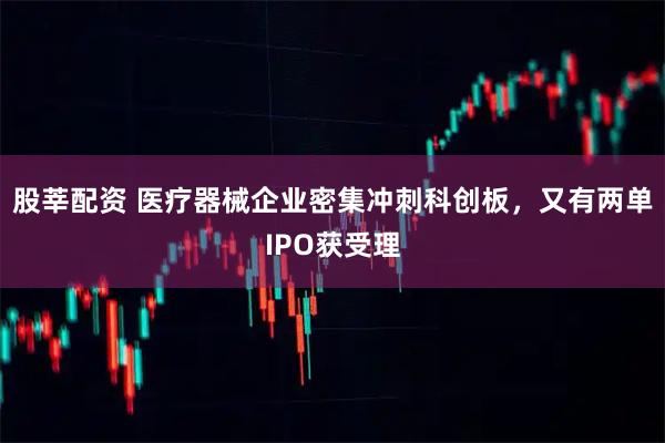 股莘配资 医疗器械企业密集冲刺科创板，又有两单IPO获受理