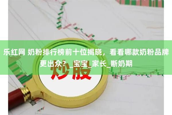 乐红网 奶粉排行榜前十位揭晓，看看哪款奶粉品牌更出众？_宝宝_家长_断奶期