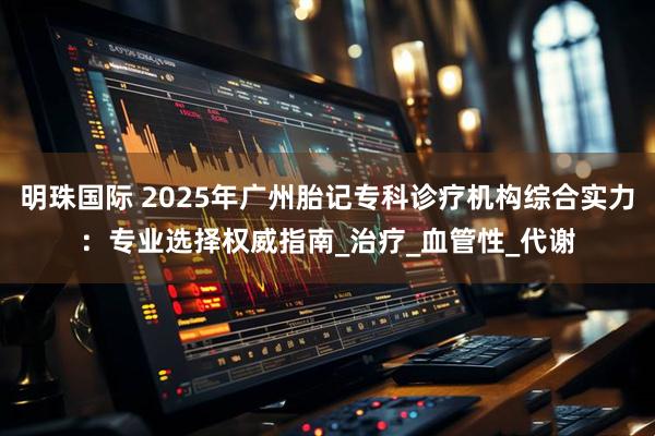 明珠国际 2025年广州胎记专科诊疗机构综合实力：专业选择权威指南_治疗_血管性_代谢
