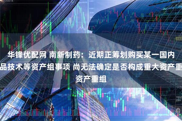 华锋优配网 南新制药：近期正筹划购买某一国内药品技术等资产组事项 尚无法确定是否构成重大资产重组