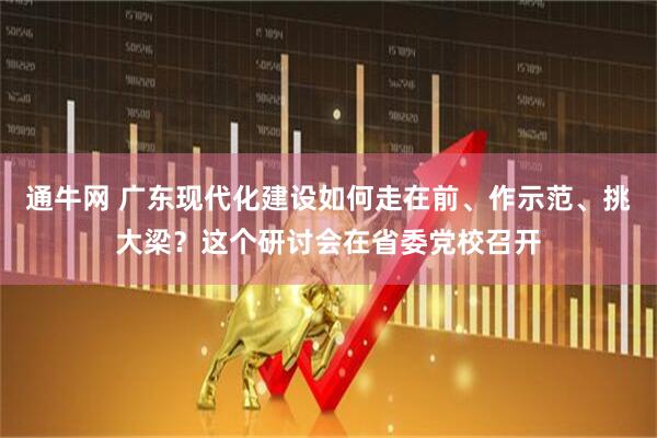 通牛网 广东现代化建设如何走在前、作示范、挑大梁？这个研讨会在省委党校召开
