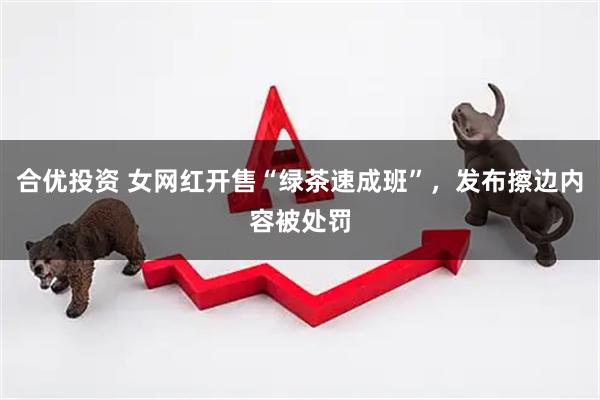 合优投资 女网红开售“绿茶速成班”，发布擦边内容被处罚