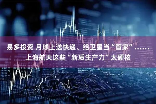 易多投资 月球上送快递、给卫星当“管家”……上海航天这些“新质生产力”太硬核