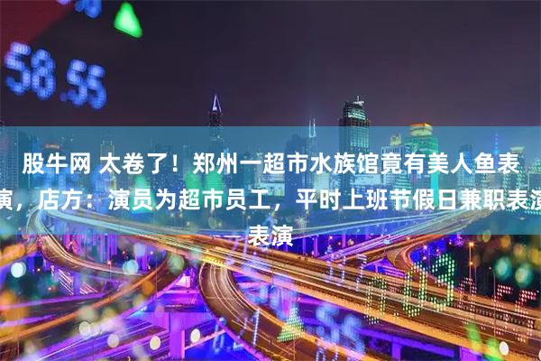 股牛网 太卷了！郑州一超市水族馆竟有美人鱼表演，店方：演员为超市员工，平时上班节假日兼职表演