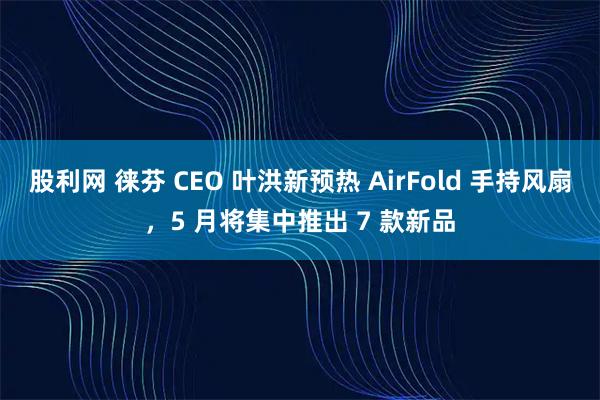 股利网 徕芬 CEO 叶洪新预热 AirFold 手持风扇，5 月将集中推出 7 款新品
