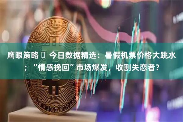 鹰眼策略 ​今日数据精选：暑假机票价格大跳水；“情感挽回”市场爆发，收割失恋者？