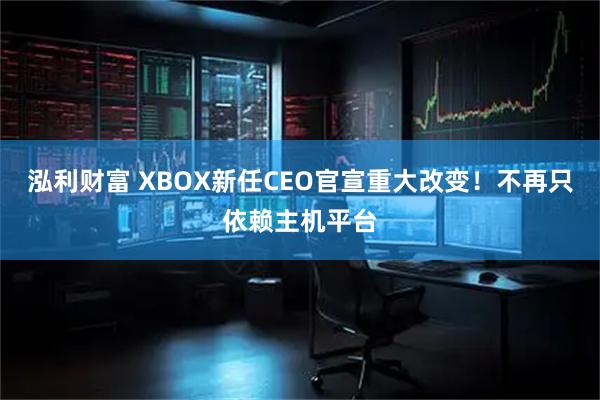 泓利财富 XBOX新任CEO官宣重大改变！不再只依赖主机平台