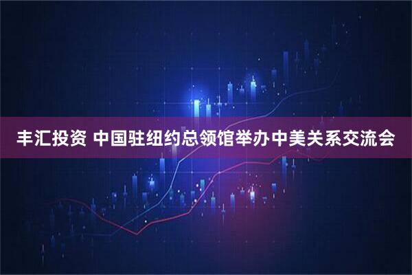 丰汇投资 中国驻纽约总领馆举办中美关系交流会