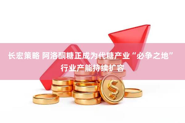 长宏策略 阿洛酮糖正成为代糖产业“必争之地” 行业产能持续扩容